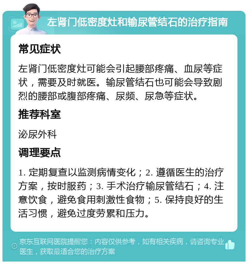 左肾门低密度灶和输尿管结石的治疗指南 常见症状 左肾门低密度灶可能会引起腰部疼痛、血尿等症状，需要及时就医。输尿管结石也可能会导致剧烈的腰部或腹部疼痛、尿频、尿急等症状。 推荐科室 泌尿外科 调理要点 1. 定期复查以监测病情变化；2. 遵循医生的治疗方案，按时服药；3. 手术治疗输尿管结石；4. 注意饮食，避免食用刺激性食物；5. 保持良好的生活习惯，避免过度劳累和压力。