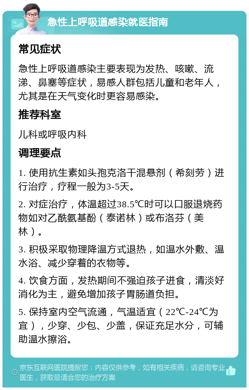 急性上呼吸道感染就医指南 常见症状 急性上呼吸道感染主要表现为发热、咳嗽、流涕、鼻塞等症状，易感人群包括儿童和老年人，尤其是在天气变化时更容易感染。 推荐科室 儿科或呼吸内科 调理要点 1. 使用抗生素如头孢克洛干混悬剂（希刻劳）进行治疗，疗程一般为3-5天。 2. 对症治疗，体温超过38.5℃时可以口服退烧药物如对乙酰氨基酚（泰诺林）或布洛芬（美林）。 3. 积极采取物理降温方式退热，如温水外敷、温水浴、减少穿着的衣物等。 4. 饮食方面，发热期间不强迫孩子进食，清淡好消化为主，避免增加孩子胃肠道负担。 5. 保持室内空气流通，气温适宜（22℃-24℃为宜），少穿、少包、少盖，保证充足水分，可辅助温水擦浴。