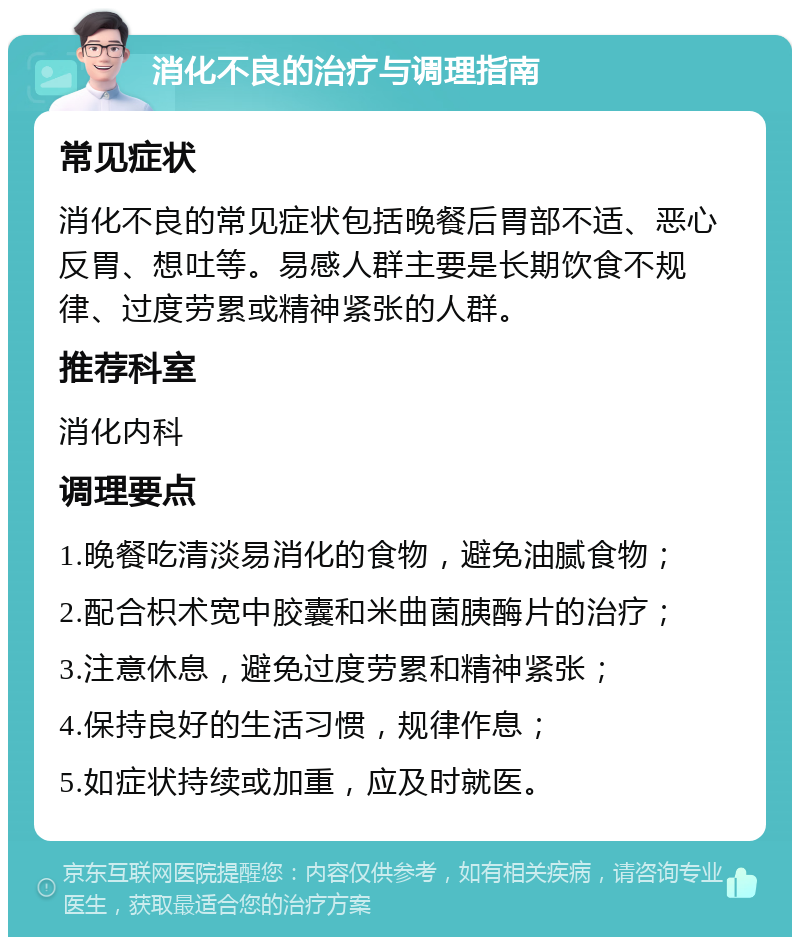 消化不良的治疗与调理指南 常见症状 消化不良的常见症状包括晚餐后胃部不适、恶心反胃、想吐等。易感人群主要是长期饮食不规律、过度劳累或精神紧张的人群。 推荐科室 消化内科 调理要点 1.晚餐吃清淡易消化的食物，避免油腻食物； 2.配合枳术宽中胶囊和米曲菌胰酶片的治疗； 3.注意休息，避免过度劳累和精神紧张； 4.保持良好的生活习惯，规律作息； 5.如症状持续或加重，应及时就医。