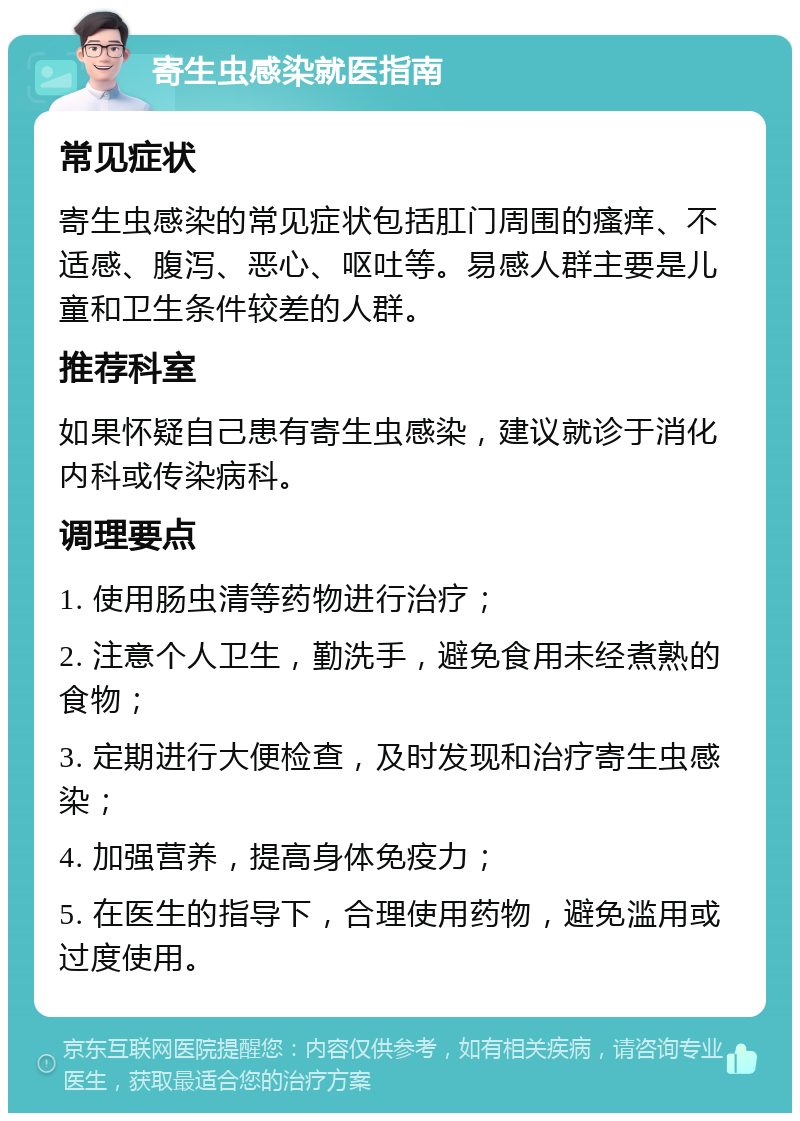 寄生虫感染就医指南 常见症状 寄生虫感染的常见症状包括肛门周围的瘙痒、不适感、腹泻、恶心、呕吐等。易感人群主要是儿童和卫生条件较差的人群。 推荐科室 如果怀疑自己患有寄生虫感染，建议就诊于消化内科或传染病科。 调理要点 1. 使用肠虫清等药物进行治疗； 2. 注意个人卫生，勤洗手，避免食用未经煮熟的食物； 3. 定期进行大便检查，及时发现和治疗寄生虫感染； 4. 加强营养，提高身体免疫力； 5. 在医生的指导下，合理使用药物，避免滥用或过度使用。