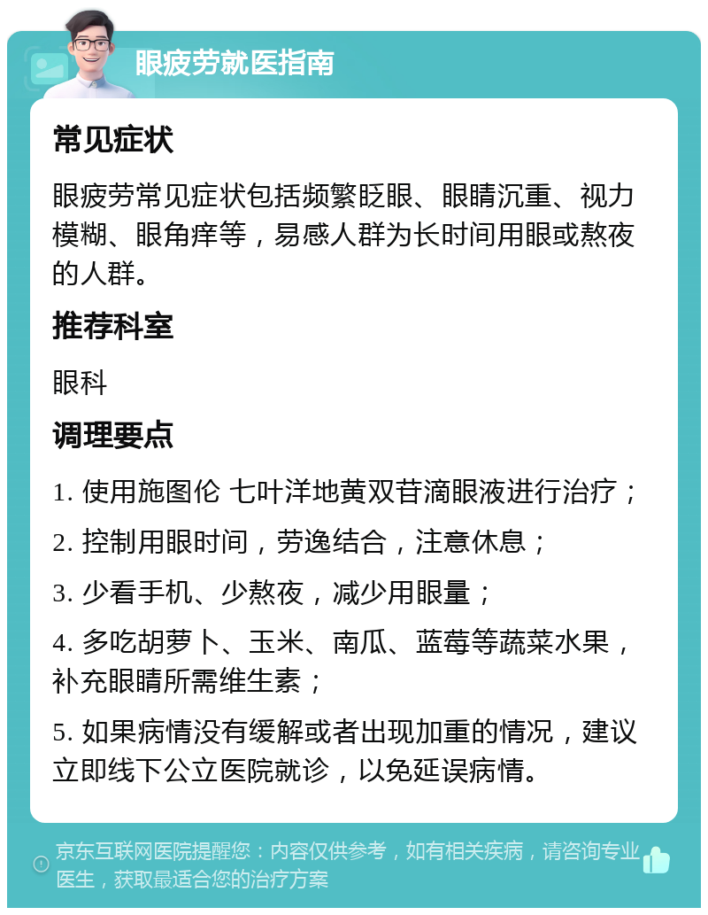 眼疲劳就医指南 常见症状 眼疲劳常见症状包括频繁眨眼、眼睛沉重、视力模糊、眼角痒等，易感人群为长时间用眼或熬夜的人群。 推荐科室 眼科 调理要点 1. 使用施图伦 七叶洋地黄双苷滴眼液进行治疗； 2. 控制用眼时间，劳逸结合，注意休息； 3. 少看手机、少熬夜，减少用眼量； 4. 多吃胡萝卜、玉米、南瓜、蓝莓等蔬菜水果，补充眼睛所需维生素； 5. 如果病情没有缓解或者出现加重的情况，建议立即线下公立医院就诊，以免延误病情。