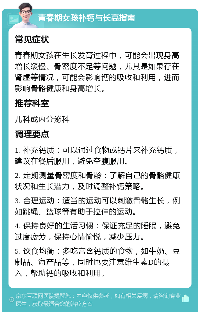 青春期女孩补钙与长高指南 常见症状 青春期女孩在生长发育过程中，可能会出现身高增长缓慢、骨密度不足等问题，尤其是如果存在肾虚等情况，可能会影响钙的吸收和利用，进而影响骨骼健康和身高增长。 推荐科室 儿科或内分泌科 调理要点 1. 补充钙质：可以通过食物或钙片来补充钙质，建议在餐后服用，避免空腹服用。 2. 定期测量骨密度和骨龄：了解自己的骨骼健康状况和生长潜力，及时调整补钙策略。 3. 合理运动：适当的运动可以刺激骨骼生长，例如跳绳、篮球等有助于拉伸的运动。 4. 保持良好的生活习惯：保证充足的睡眠，避免过度疲劳，保持心情愉悦，减少压力。 5. 饮食均衡：多吃富含钙质的食物，如牛奶、豆制品、海产品等，同时也要注意维生素D的摄入，帮助钙的吸收和利用。