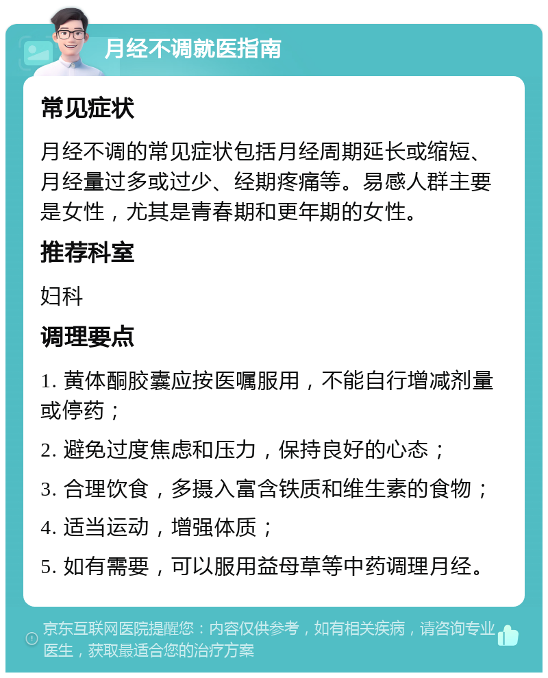 月经不调就医指南 常见症状 月经不调的常见症状包括月经周期延长或缩短、月经量过多或过少、经期疼痛等。易感人群主要是女性，尤其是青春期和更年期的女性。 推荐科室 妇科 调理要点 1. 黄体酮胶囊应按医嘱服用，不能自行增减剂量或停药； 2. 避免过度焦虑和压力，保持良好的心态； 3. 合理饮食，多摄入富含铁质和维生素的食物； 4. 适当运动，增强体质； 5. 如有需要，可以服用益母草等中药调理月经。