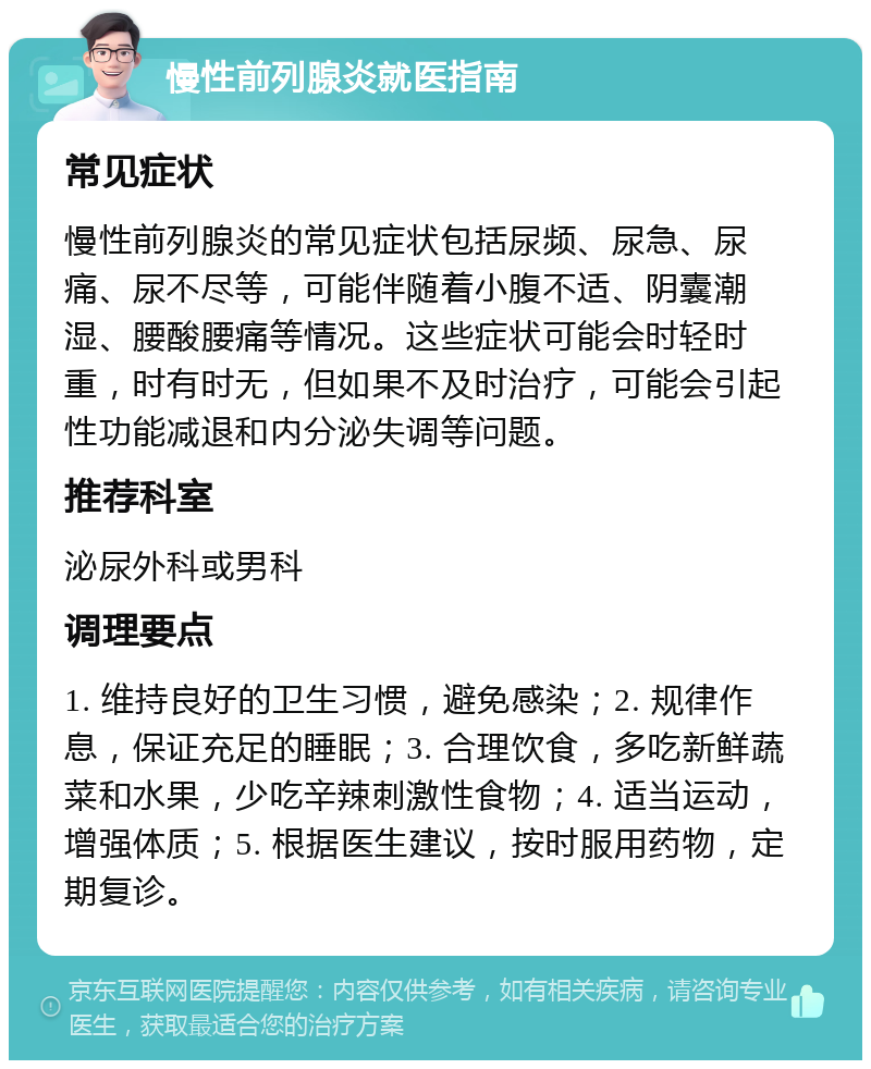 慢性前列腺炎就医指南 常见症状 慢性前列腺炎的常见症状包括尿频、尿急、尿痛、尿不尽等，可能伴随着小腹不适、阴囊潮湿、腰酸腰痛等情况。这些症状可能会时轻时重，时有时无，但如果不及时治疗，可能会引起性功能减退和内分泌失调等问题。 推荐科室 泌尿外科或男科 调理要点 1. 维持良好的卫生习惯，避免感染；2. 规律作息，保证充足的睡眠；3. 合理饮食，多吃新鲜蔬菜和水果，少吃辛辣刺激性食物；4. 适当运动，增强体质；5. 根据医生建议，按时服用药物，定期复诊。