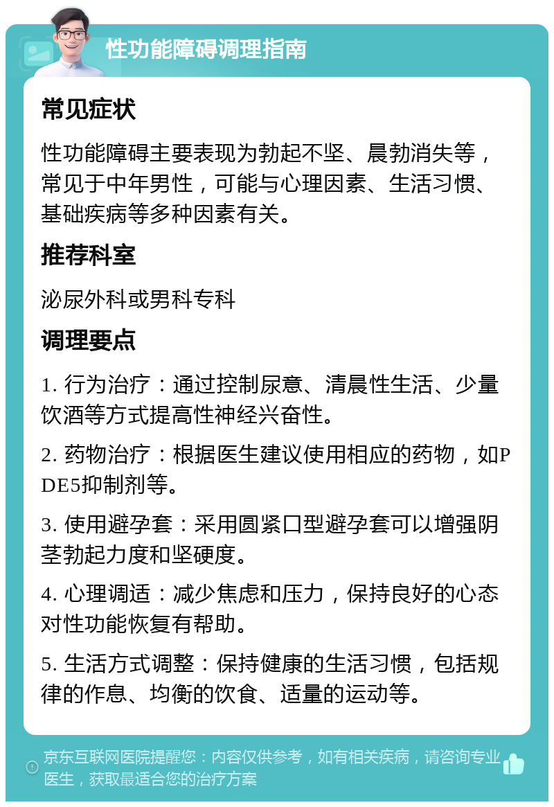 性功能障碍调理指南 常见症状 性功能障碍主要表现为勃起不坚、晨勃消失等，常见于中年男性，可能与心理因素、生活习惯、基础疾病等多种因素有关。 推荐科室 泌尿外科或男科专科 调理要点 1. 行为治疗：通过控制尿意、清晨性生活、少量饮酒等方式提高性神经兴奋性。 2. 药物治疗：根据医生建议使用相应的药物，如PDE5抑制剂等。 3. 使用避孕套：采用圆紧口型避孕套可以增强阴茎勃起力度和坚硬度。 4. 心理调适：减少焦虑和压力，保持良好的心态对性功能恢复有帮助。 5. 生活方式调整：保持健康的生活习惯，包括规律的作息、均衡的饮食、适量的运动等。