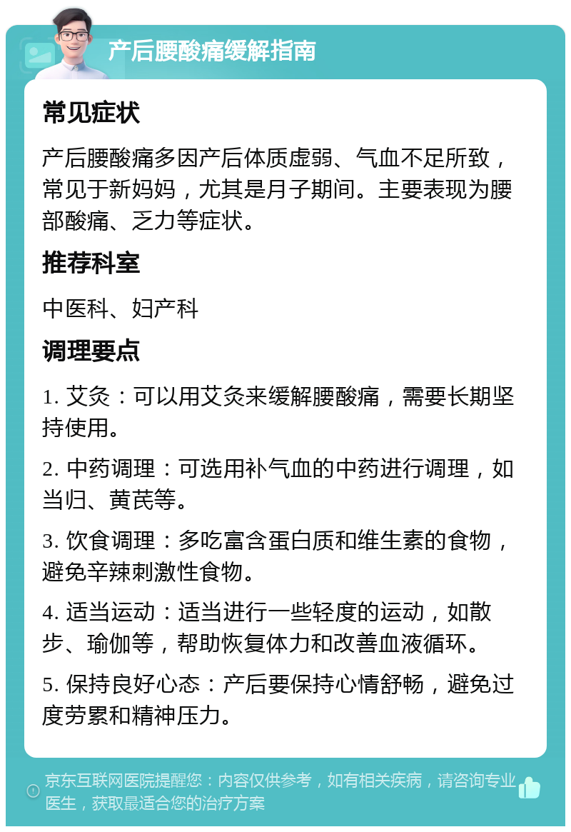 产后腰酸痛缓解指南 常见症状 产后腰酸痛多因产后体质虚弱、气血不足所致，常见于新妈妈，尤其是月子期间。主要表现为腰部酸痛、乏力等症状。 推荐科室 中医科、妇产科 调理要点 1. 艾灸：可以用艾灸来缓解腰酸痛，需要长期坚持使用。 2. 中药调理：可选用补气血的中药进行调理，如当归、黄芪等。 3. 饮食调理：多吃富含蛋白质和维生素的食物，避免辛辣刺激性食物。 4. 适当运动：适当进行一些轻度的运动，如散步、瑜伽等，帮助恢复体力和改善血液循环。 5. 保持良好心态：产后要保持心情舒畅，避免过度劳累和精神压力。