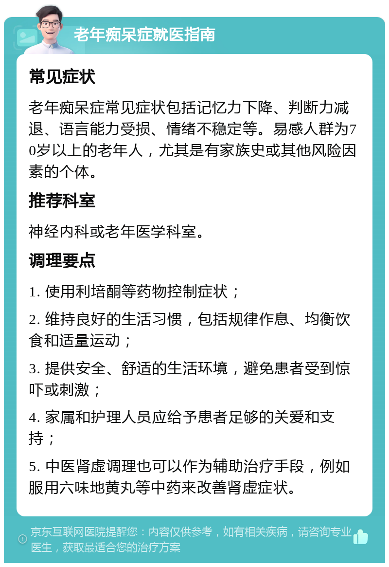 老年痴呆症就医指南 常见症状 老年痴呆症常见症状包括记忆力下降、判断力减退、语言能力受损、情绪不稳定等。易感人群为70岁以上的老年人，尤其是有家族史或其他风险因素的个体。 推荐科室 神经内科或老年医学科室。 调理要点 1. 使用利培酮等药物控制症状； 2. 维持良好的生活习惯，包括规律作息、均衡饮食和适量运动； 3. 提供安全、舒适的生活环境，避免患者受到惊吓或刺激； 4. 家属和护理人员应给予患者足够的关爱和支持； 5. 中医肾虚调理也可以作为辅助治疗手段，例如服用六味地黄丸等中药来改善肾虚症状。