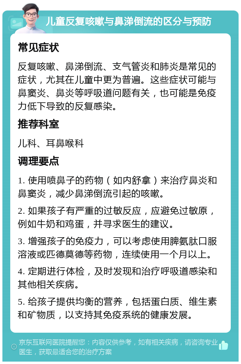 儿童反复咳嗽与鼻涕倒流的区分与预防 常见症状 反复咳嗽、鼻涕倒流、支气管炎和肺炎是常见的症状，尤其在儿童中更为普遍。这些症状可能与鼻窦炎、鼻炎等呼吸道问题有关，也可能是免疫力低下导致的反复感染。 推荐科室 儿科、耳鼻喉科 调理要点 1. 使用喷鼻子的药物（如内舒拿）来治疗鼻炎和鼻窦炎，减少鼻涕倒流引起的咳嗽。 2. 如果孩子有严重的过敏反应，应避免过敏原，例如牛奶和鸡蛋，并寻求医生的建议。 3. 增强孩子的免疫力，可以考虑使用脾氨肽口服溶液或匹德莫德等药物，连续使用一个月以上。 4. 定期进行体检，及时发现和治疗呼吸道感染和其他相关疾病。 5. 给孩子提供均衡的营养，包括蛋白质、维生素和矿物质，以支持其免疫系统的健康发展。