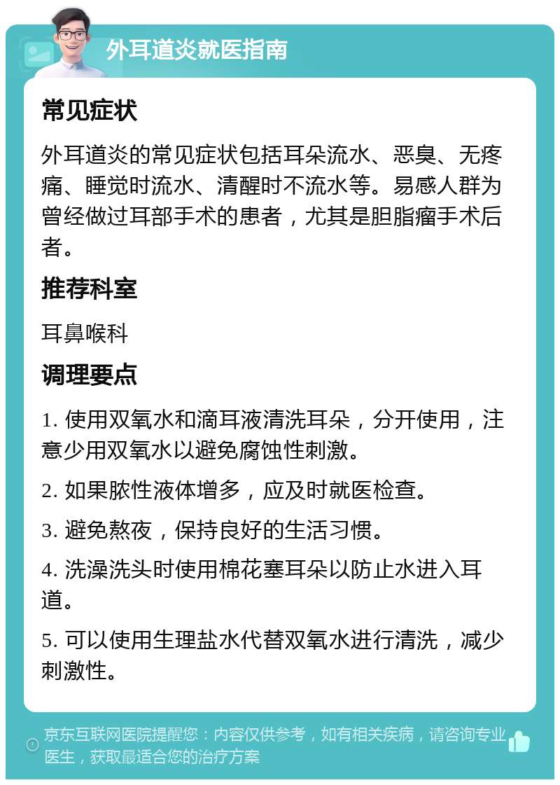 外耳道炎就医指南 常见症状 外耳道炎的常见症状包括耳朵流水、恶臭、无疼痛、睡觉时流水、清醒时不流水等。易感人群为曾经做过耳部手术的患者，尤其是胆脂瘤手术后者。 推荐科室 耳鼻喉科 调理要点 1. 使用双氧水和滴耳液清洗耳朵，分开使用，注意少用双氧水以避免腐蚀性刺激。 2. 如果脓性液体增多，应及时就医检查。 3. 避免熬夜，保持良好的生活习惯。 4. 洗澡洗头时使用棉花塞耳朵以防止水进入耳道。 5. 可以使用生理盐水代替双氧水进行清洗，减少刺激性。