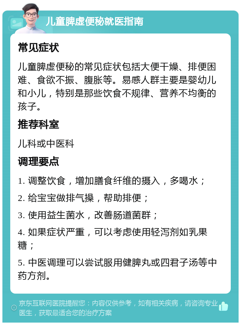 儿童脾虚便秘就医指南 常见症状 儿童脾虚便秘的常见症状包括大便干燥、排便困难、食欲不振、腹胀等。易感人群主要是婴幼儿和小儿，特别是那些饮食不规律、营养不均衡的孩子。 推荐科室 儿科或中医科 调理要点 1. 调整饮食，增加膳食纤维的摄入，多喝水； 2. 给宝宝做排气操，帮助排便； 3. 使用益生菌水，改善肠道菌群； 4. 如果症状严重，可以考虑使用轻泻剂如乳果糖； 5. 中医调理可以尝试服用健脾丸或四君子汤等中药方剂。