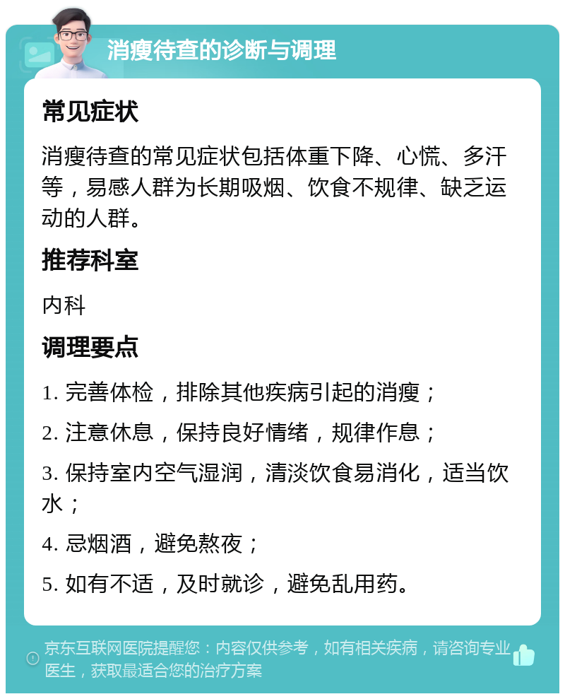 消瘦待查的诊断与调理 常见症状 消瘦待查的常见症状包括体重下降、心慌、多汗等，易感人群为长期吸烟、饮食不规律、缺乏运动的人群。 推荐科室 内科 调理要点 1. 完善体检，排除其他疾病引起的消瘦； 2. 注意休息，保持良好情绪，规律作息； 3. 保持室内空气湿润，清淡饮食易消化，适当饮水； 4. 忌烟酒，避免熬夜； 5. 如有不适，及时就诊，避免乱用药。