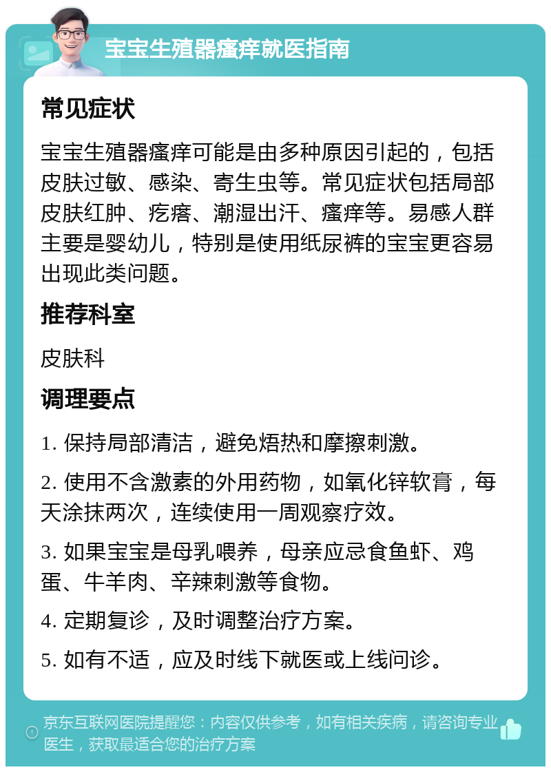 宝宝生殖器瘙痒就医指南 常见症状 宝宝生殖器瘙痒可能是由多种原因引起的，包括皮肤过敏、感染、寄生虫等。常见症状包括局部皮肤红肿、疙瘩、潮湿出汗、瘙痒等。易感人群主要是婴幼儿，特别是使用纸尿裤的宝宝更容易出现此类问题。 推荐科室 皮肤科 调理要点 1. 保持局部清洁，避免焐热和摩擦刺激。 2. 使用不含激素的外用药物，如氧化锌软膏，每天涂抹两次，连续使用一周观察疗效。 3. 如果宝宝是母乳喂养，母亲应忌食鱼虾、鸡蛋、牛羊肉、辛辣刺激等食物。 4. 定期复诊，及时调整治疗方案。 5. 如有不适，应及时线下就医或上线问诊。