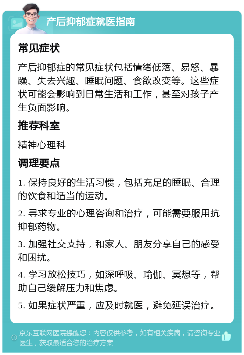 产后抑郁症就医指南 常见症状 产后抑郁症的常见症状包括情绪低落、易怒、暴躁、失去兴趣、睡眠问题、食欲改变等。这些症状可能会影响到日常生活和工作，甚至对孩子产生负面影响。 推荐科室 精神心理科 调理要点 1. 保持良好的生活习惯，包括充足的睡眠、合理的饮食和适当的运动。 2. 寻求专业的心理咨询和治疗，可能需要服用抗抑郁药物。 3. 加强社交支持，和家人、朋友分享自己的感受和困扰。 4. 学习放松技巧，如深呼吸、瑜伽、冥想等，帮助自己缓解压力和焦虑。 5. 如果症状严重，应及时就医，避免延误治疗。