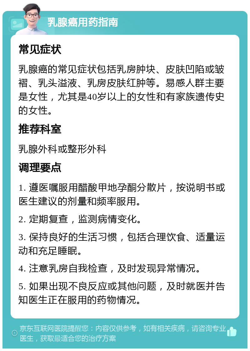 乳腺癌用药指南 常见症状 乳腺癌的常见症状包括乳房肿块、皮肤凹陷或皱褶、乳头溢液、乳房皮肤红肿等。易感人群主要是女性，尤其是40岁以上的女性和有家族遗传史的女性。 推荐科室 乳腺外科或整形外科 调理要点 1. 遵医嘱服用醋酸甲地孕酮分散片，按说明书或医生建议的剂量和频率服用。 2. 定期复查，监测病情变化。 3. 保持良好的生活习惯，包括合理饮食、适量运动和充足睡眠。 4. 注意乳房自我检查，及时发现异常情况。 5. 如果出现不良反应或其他问题，及时就医并告知医生正在服用的药物情况。