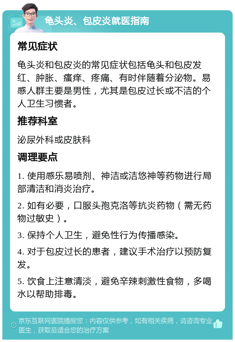 龟头炎、包皮炎就医指南 常见症状 龟头炎和包皮炎的常见症状包括龟头和包皮发红、肿胀、瘙痒、疼痛、有时伴随着分泌物。易感人群主要是男性，尤其是包皮过长或不洁的个人卫生习惯者。 推荐科室 泌尿外科或皮肤科 调理要点 1. 使用感乐易喷剂、神洁或洁悠神等药物进行局部清洁和消炎治疗。 2. 如有必要，口服头孢克洛等抗炎药物（需无药物过敏史）。 3. 保持个人卫生，避免性行为传播感染。 4. 对于包皮过长的患者，建议手术治疗以预防复发。 5. 饮食上注意清淡，避免辛辣刺激性食物，多喝水以帮助排毒。