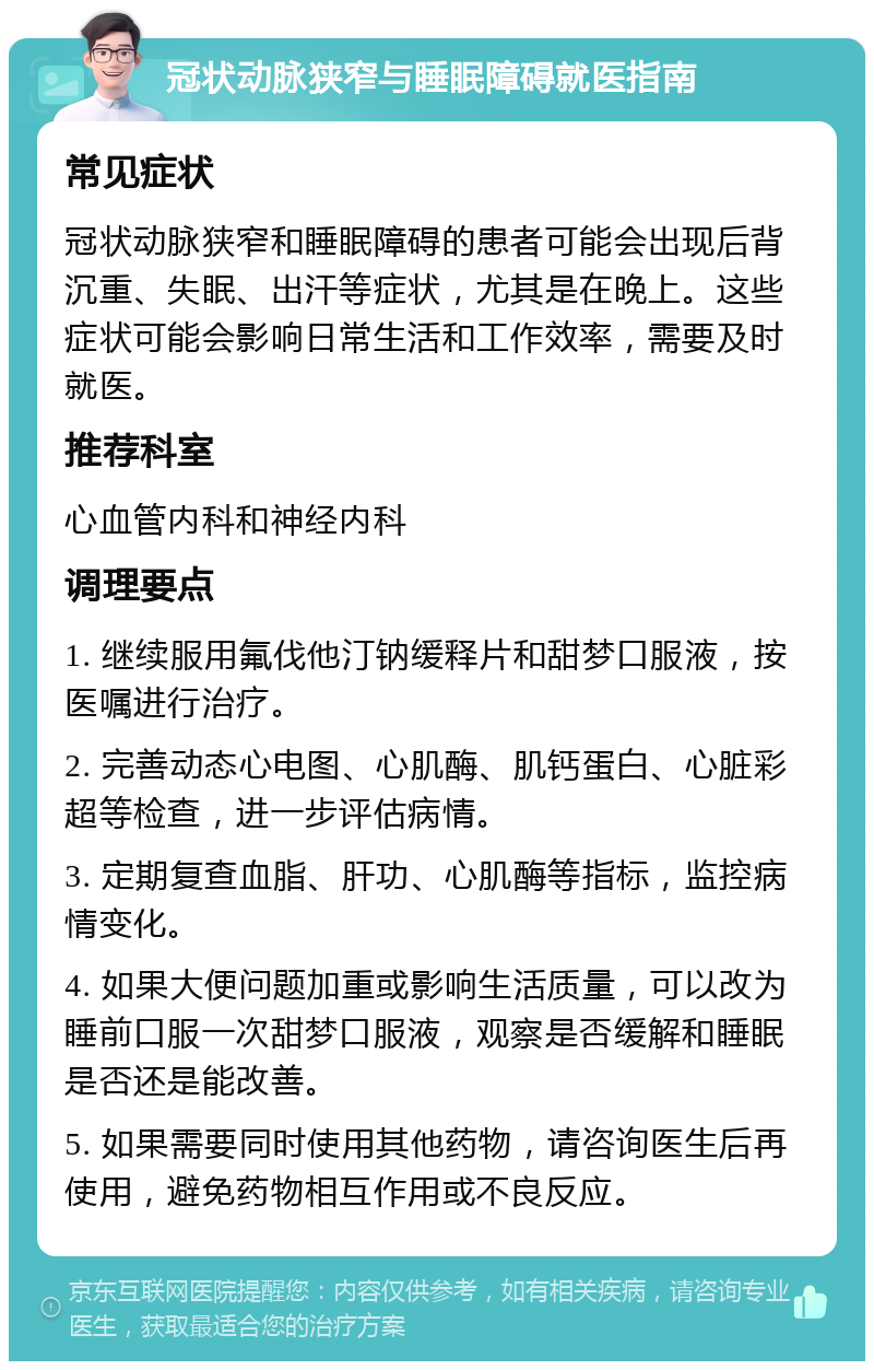 冠状动脉狭窄与睡眠障碍就医指南 常见症状 冠状动脉狭窄和睡眠障碍的患者可能会出现后背沉重、失眠、出汗等症状，尤其是在晚上。这些症状可能会影响日常生活和工作效率，需要及时就医。 推荐科室 心血管内科和神经内科 调理要点 1. 继续服用氟伐他汀钠缓释片和甜梦口服液，按医嘱进行治疗。 2. 完善动态心电图、心肌酶、肌钙蛋白、心脏彩超等检查，进一步评估病情。 3. 定期复查血脂、肝功、心肌酶等指标，监控病情变化。 4. 如果大便问题加重或影响生活质量，可以改为睡前口服一次甜梦口服液，观察是否缓解和睡眠是否还是能改善。 5. 如果需要同时使用其他药物，请咨询医生后再使用，避免药物相互作用或不良反应。