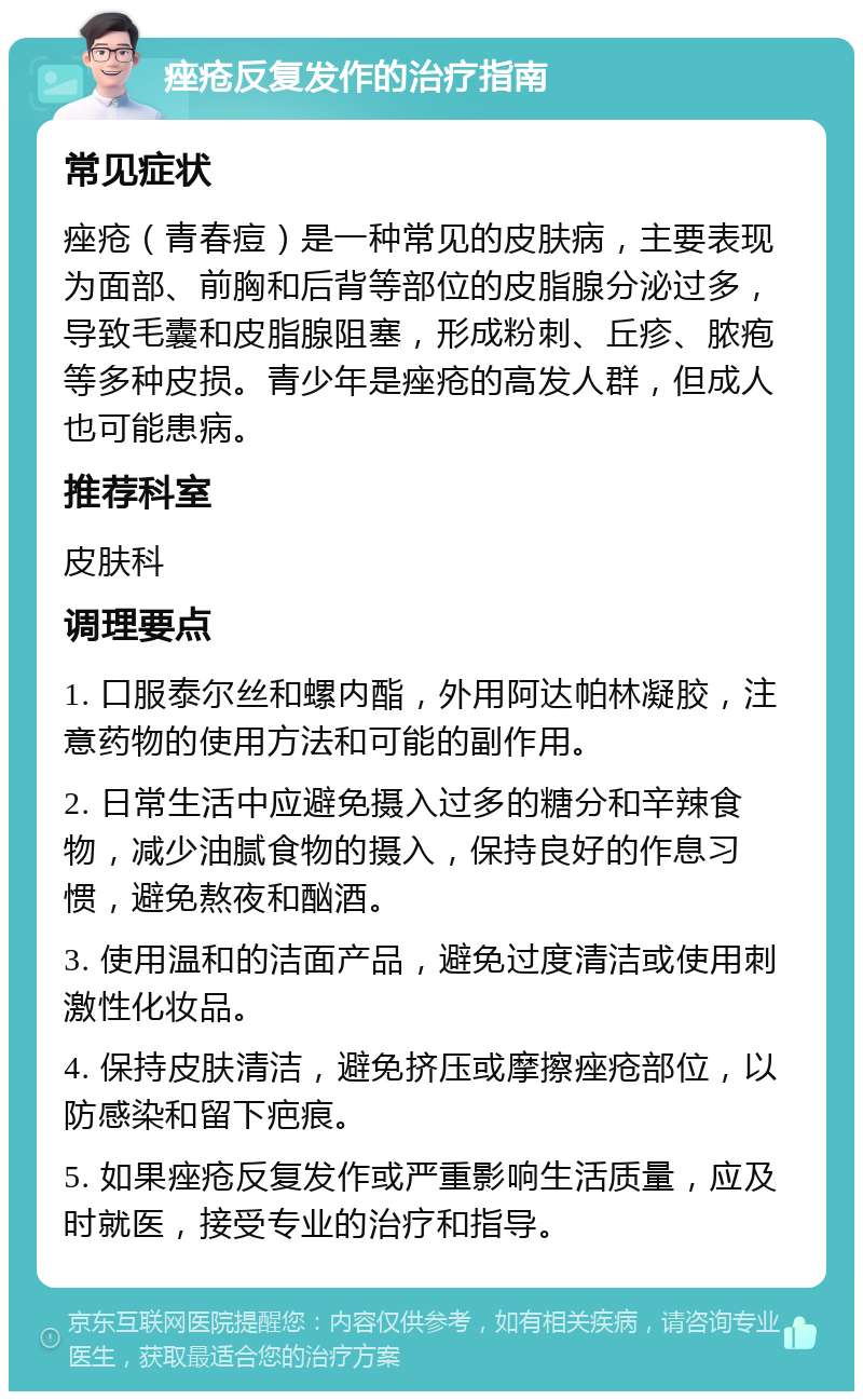 痤疮反复发作的治疗指南 常见症状 痤疮（青春痘）是一种常见的皮肤病，主要表现为面部、前胸和后背等部位的皮脂腺分泌过多，导致毛囊和皮脂腺阻塞，形成粉刺、丘疹、脓疱等多种皮损。青少年是痤疮的高发人群，但成人也可能患病。 推荐科室 皮肤科 调理要点 1. 口服泰尔丝和螺内酯，外用阿达帕林凝胶，注意药物的使用方法和可能的副作用。 2. 日常生活中应避免摄入过多的糖分和辛辣食物，减少油腻食物的摄入，保持良好的作息习惯，避免熬夜和酗酒。 3. 使用温和的洁面产品，避免过度清洁或使用刺激性化妆品。 4. 保持皮肤清洁，避免挤压或摩擦痤疮部位，以防感染和留下疤痕。 5. 如果痤疮反复发作或严重影响生活质量，应及时就医，接受专业的治疗和指导。