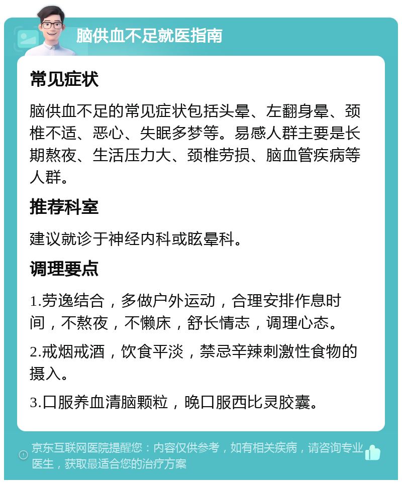 脑供血不足就医指南 常见症状 脑供血不足的常见症状包括头晕、左翻身晕、颈椎不适、恶心、失眠多梦等。易感人群主要是长期熬夜、生活压力大、颈椎劳损、脑血管疾病等人群。 推荐科室 建议就诊于神经内科或眩晕科。 调理要点 1.劳逸结合，多做户外运动，合理安排作息时间，不熬夜，不懒床，舒长情志，调理心态。 2.戒烟戒酒，饮食平淡，禁忌辛辣刺激性食物的摄入。 3.口服养血清脑颗粒，晚口服西比灵胶囊。