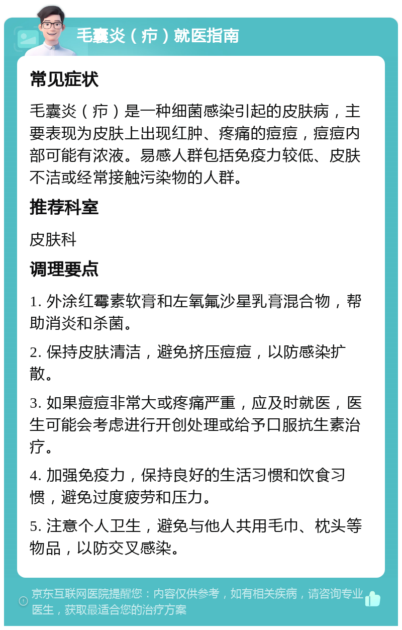 毛囊炎（疖）就医指南 常见症状 毛囊炎（疖）是一种细菌感染引起的皮肤病，主要表现为皮肤上出现红肿、疼痛的痘痘，痘痘内部可能有浓液。易感人群包括免疫力较低、皮肤不洁或经常接触污染物的人群。 推荐科室 皮肤科 调理要点 1. 外涂红霉素软膏和左氧氟沙星乳膏混合物，帮助消炎和杀菌。 2. 保持皮肤清洁，避免挤压痘痘，以防感染扩散。 3. 如果痘痘非常大或疼痛严重，应及时就医，医生可能会考虑进行开创处理或给予口服抗生素治疗。 4. 加强免疫力，保持良好的生活习惯和饮食习惯，避免过度疲劳和压力。 5. 注意个人卫生，避免与他人共用毛巾、枕头等物品，以防交叉感染。