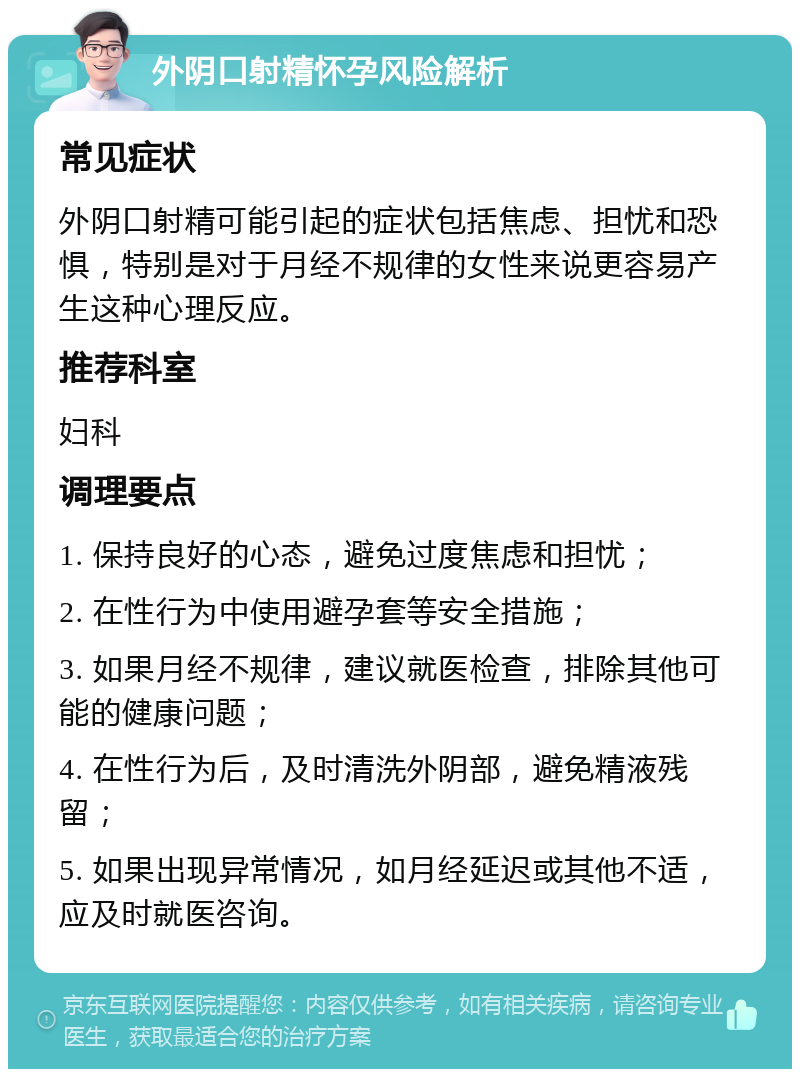 外阴口射精怀孕风险解析 常见症状 外阴口射精可能引起的症状包括焦虑、担忧和恐惧，特别是对于月经不规律的女性来说更容易产生这种心理反应。 推荐科室 妇科 调理要点 1. 保持良好的心态，避免过度焦虑和担忧； 2. 在性行为中使用避孕套等安全措施； 3. 如果月经不规律，建议就医检查，排除其他可能的健康问题； 4. 在性行为后，及时清洗外阴部，避免精液残留； 5. 如果出现异常情况，如月经延迟或其他不适，应及时就医咨询。