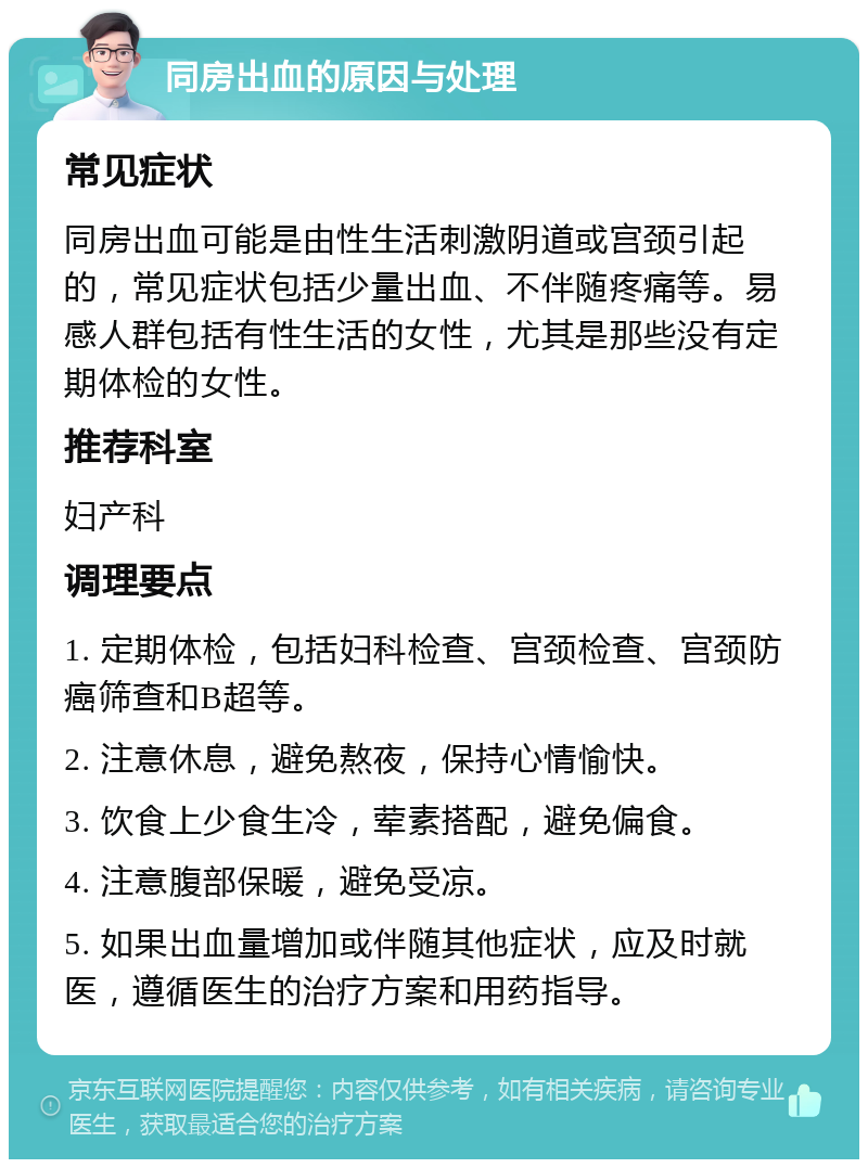 同房出血的原因与处理 常见症状 同房出血可能是由性生活刺激阴道或宫颈引起的，常见症状包括少量出血、不伴随疼痛等。易感人群包括有性生活的女性，尤其是那些没有定期体检的女性。 推荐科室 妇产科 调理要点 1. 定期体检，包括妇科检查、宫颈检查、宫颈防癌筛查和B超等。 2. 注意休息，避免熬夜，保持心情愉快。 3. 饮食上少食生冷，荤素搭配，避免偏食。 4. 注意腹部保暖，避免受凉。 5. 如果出血量增加或伴随其他症状，应及时就医，遵循医生的治疗方案和用药指导。