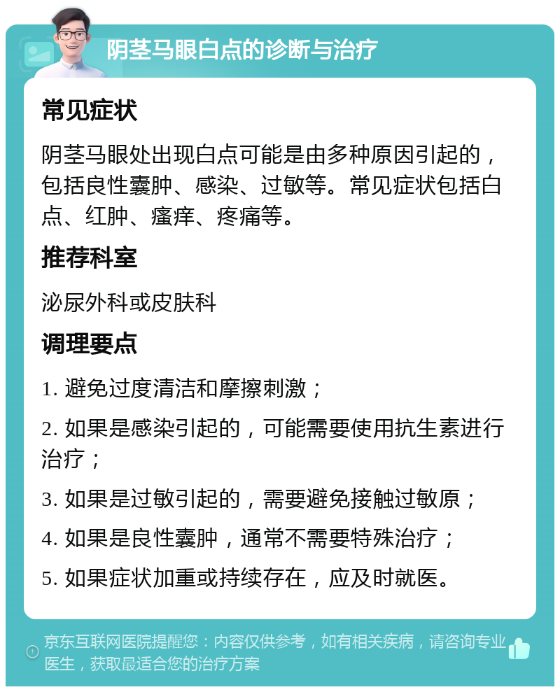 阴茎马眼白点的诊断与治疗 常见症状 阴茎马眼处出现白点可能是由多种原因引起的，包括良性囊肿、感染、过敏等。常见症状包括白点、红肿、瘙痒、疼痛等。 推荐科室 泌尿外科或皮肤科 调理要点 1. 避免过度清洁和摩擦刺激； 2. 如果是感染引起的，可能需要使用抗生素进行治疗； 3. 如果是过敏引起的，需要避免接触过敏原； 4. 如果是良性囊肿，通常不需要特殊治疗； 5. 如果症状加重或持续存在，应及时就医。