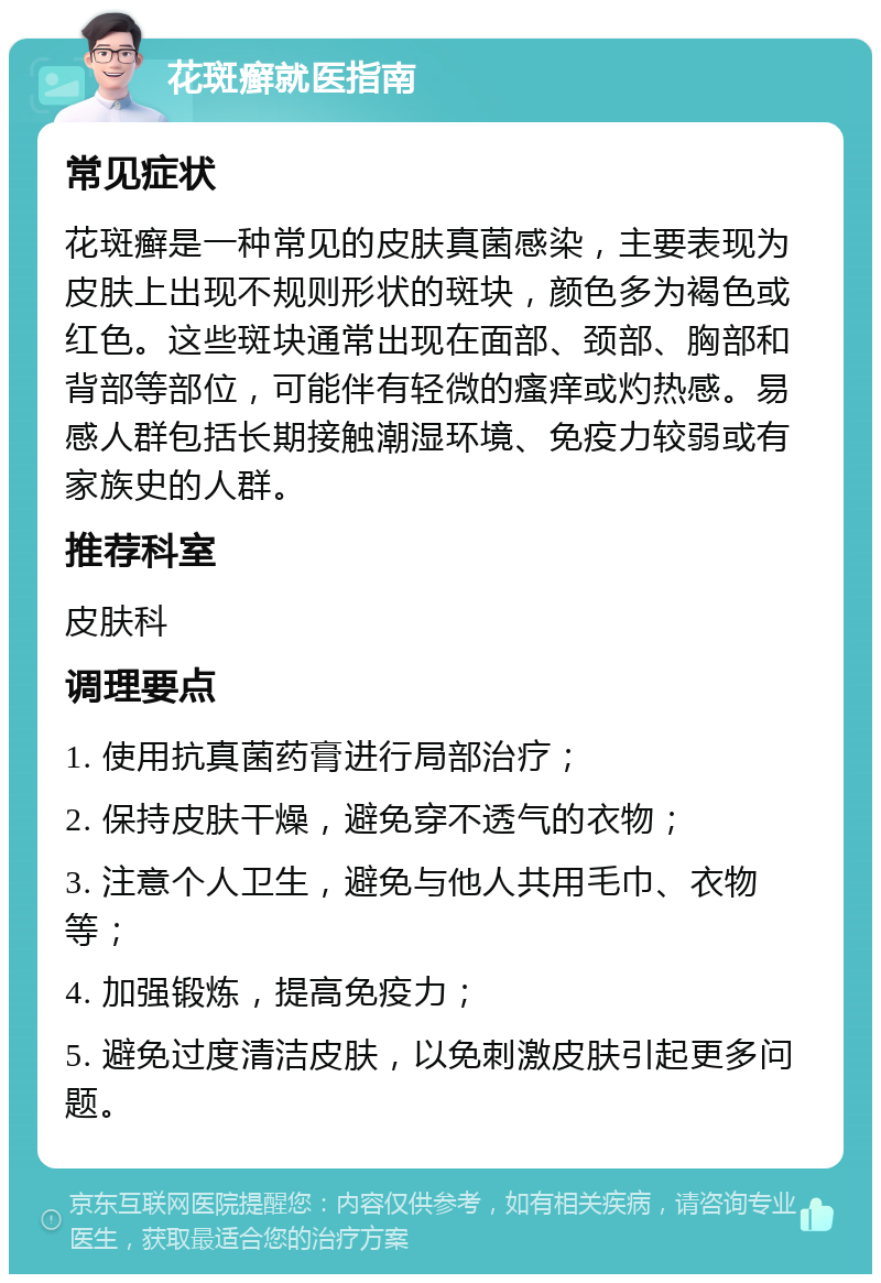 花斑癣就医指南 常见症状 花斑癣是一种常见的皮肤真菌感染，主要表现为皮肤上出现不规则形状的斑块，颜色多为褐色或红色。这些斑块通常出现在面部、颈部、胸部和背部等部位，可能伴有轻微的瘙痒或灼热感。易感人群包括长期接触潮湿环境、免疫力较弱或有家族史的人群。 推荐科室 皮肤科 调理要点 1. 使用抗真菌药膏进行局部治疗； 2. 保持皮肤干燥，避免穿不透气的衣物； 3. 注意个人卫生，避免与他人共用毛巾、衣物等； 4. 加强锻炼，提高免疫力； 5. 避免过度清洁皮肤，以免刺激皮肤引起更多问题。