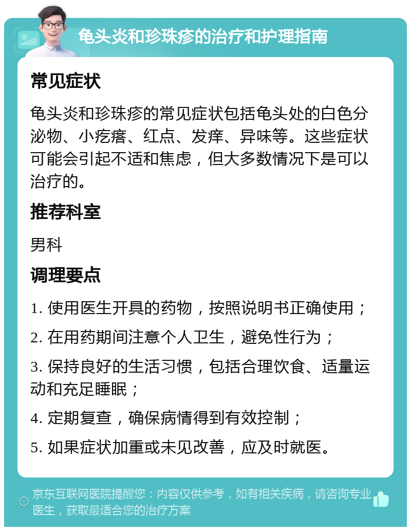 龟头炎和珍珠疹的治疗和护理指南 常见症状 龟头炎和珍珠疹的常见症状包括龟头处的白色分泌物、小疙瘩、红点、发痒、异味等。这些症状可能会引起不适和焦虑，但大多数情况下是可以治疗的。 推荐科室 男科 调理要点 1. 使用医生开具的药物，按照说明书正确使用； 2. 在用药期间注意个人卫生，避免性行为； 3. 保持良好的生活习惯，包括合理饮食、适量运动和充足睡眠； 4. 定期复查，确保病情得到有效控制； 5. 如果症状加重或未见改善，应及时就医。