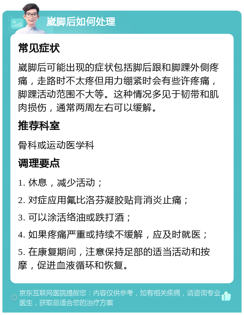 崴脚后如何处理 常见症状 崴脚后可能出现的症状包括脚后跟和脚踝外侧疼痛，走路时不太疼但用力绷紧时会有些许疼痛，脚踝活动范围不大等。这种情况多见于韧带和肌肉损伤，通常两周左右可以缓解。 推荐科室 骨科或运动医学科 调理要点 1. 休息，减少活动； 2. 对症应用氟比洛芬凝胶贴膏消炎止痛； 3. 可以涂活络油或跌打酒； 4. 如果疼痛严重或持续不缓解，应及时就医； 5. 在康复期间，注意保持足部的适当活动和按摩，促进血液循环和恢复。