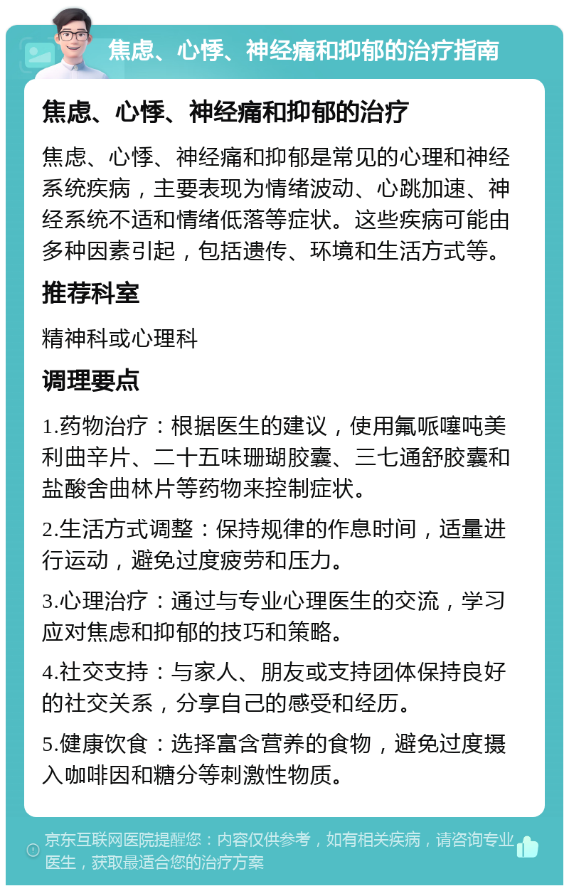 焦虑、心悸、神经痛和抑郁的治疗指南 焦虑、心悸、神经痛和抑郁的治疗 焦虑、心悸、神经痛和抑郁是常见的心理和神经系统疾病，主要表现为情绪波动、心跳加速、神经系统不适和情绪低落等症状。这些疾病可能由多种因素引起，包括遗传、环境和生活方式等。 推荐科室 精神科或心理科 调理要点 1.药物治疗：根据医生的建议，使用氟哌噻吨美利曲辛片、二十五味珊瑚胶囊、三七通舒胶囊和盐酸舍曲林片等药物来控制症状。 2.生活方式调整：保持规律的作息时间，适量进行运动，避免过度疲劳和压力。 3.心理治疗：通过与专业心理医生的交流，学习应对焦虑和抑郁的技巧和策略。 4.社交支持：与家人、朋友或支持团体保持良好的社交关系，分享自己的感受和经历。 5.健康饮食：选择富含营养的食物，避免过度摄入咖啡因和糖分等刺激性物质。