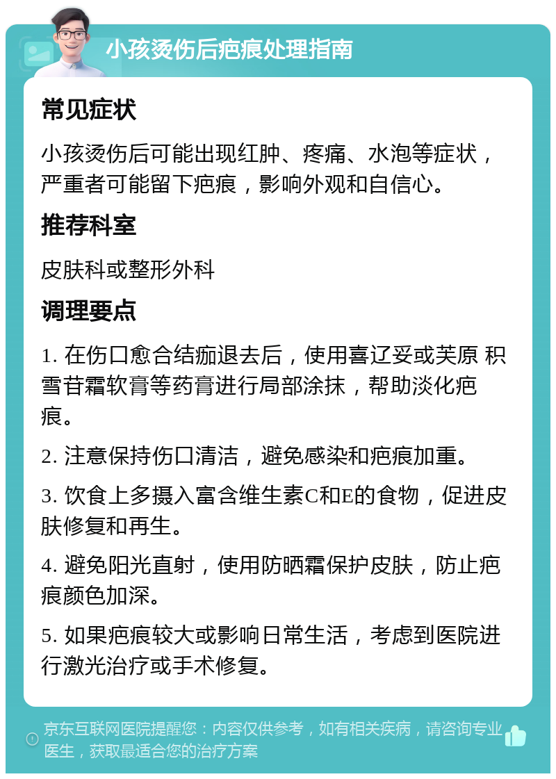 小孩烫伤后疤痕处理指南 常见症状 小孩烫伤后可能出现红肿、疼痛、水泡等症状，严重者可能留下疤痕，影响外观和自信心。 推荐科室 皮肤科或整形外科 调理要点 1. 在伤口愈合结痂退去后，使用喜辽妥或芙原 积雪苷霜软膏等药膏进行局部涂抹，帮助淡化疤痕。 2. 注意保持伤口清洁，避免感染和疤痕加重。 3. 饮食上多摄入富含维生素C和E的食物，促进皮肤修复和再生。 4. 避免阳光直射，使用防晒霜保护皮肤，防止疤痕颜色加深。 5. 如果疤痕较大或影响日常生活，考虑到医院进行激光治疗或手术修复。