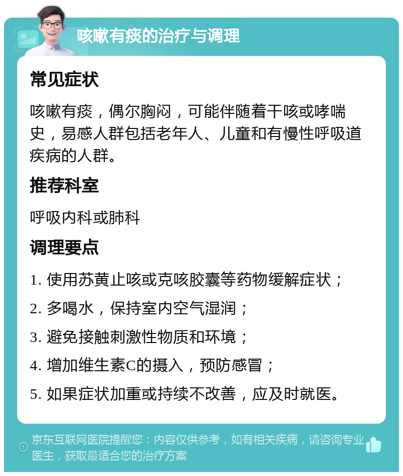 咳嗽有痰的治疗与调理 常见症状 咳嗽有痰，偶尔胸闷，可能伴随着干咳或哮喘史，易感人群包括老年人、儿童和有慢性呼吸道疾病的人群。 推荐科室 呼吸内科或肺科 调理要点 1. 使用苏黄止咳或克咳胶囊等药物缓解症状； 2. 多喝水，保持室内空气湿润； 3. 避免接触刺激性物质和环境； 4. 增加维生素C的摄入，预防感冒； 5. 如果症状加重或持续不改善，应及时就医。