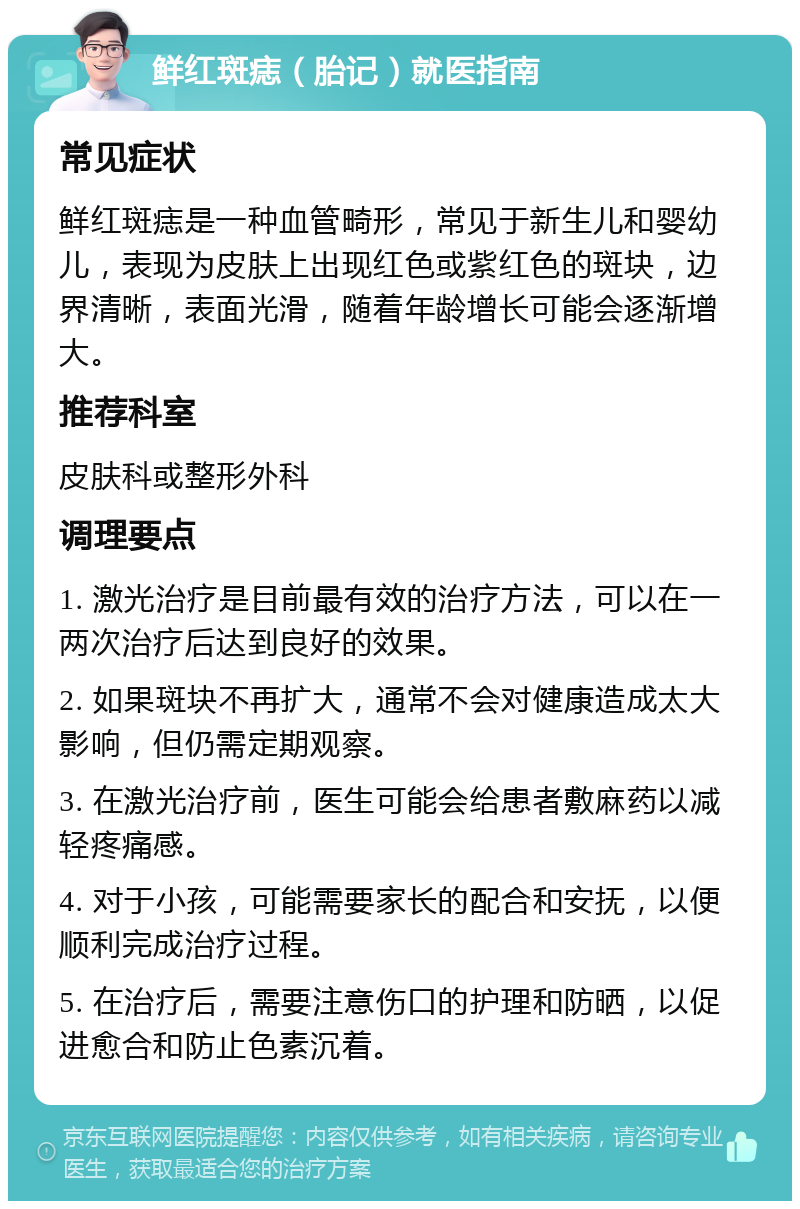 鲜红斑痣（胎记）就医指南 常见症状 鲜红斑痣是一种血管畸形，常见于新生儿和婴幼儿，表现为皮肤上出现红色或紫红色的斑块，边界清晰，表面光滑，随着年龄增长可能会逐渐增大。 推荐科室 皮肤科或整形外科 调理要点 1. 激光治疗是目前最有效的治疗方法，可以在一两次治疗后达到良好的效果。 2. 如果斑块不再扩大，通常不会对健康造成太大影响，但仍需定期观察。 3. 在激光治疗前，医生可能会给患者敷麻药以减轻疼痛感。 4. 对于小孩，可能需要家长的配合和安抚，以便顺利完成治疗过程。 5. 在治疗后，需要注意伤口的护理和防晒，以促进愈合和防止色素沉着。