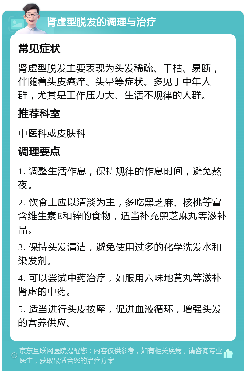 肾虚型脱发的调理与治疗 常见症状 肾虚型脱发主要表现为头发稀疏、干枯、易断，伴随着头皮瘙痒、头晕等症状。多见于中年人群，尤其是工作压力大、生活不规律的人群。 推荐科室 中医科或皮肤科 调理要点 1. 调整生活作息，保持规律的作息时间，避免熬夜。 2. 饮食上应以清淡为主，多吃黑芝麻、核桃等富含维生素E和锌的食物，适当补充黑芝麻丸等滋补品。 3. 保持头发清洁，避免使用过多的化学洗发水和染发剂。 4. 可以尝试中药治疗，如服用六味地黄丸等滋补肾虚的中药。 5. 适当进行头皮按摩，促进血液循环，增强头发的营养供应。