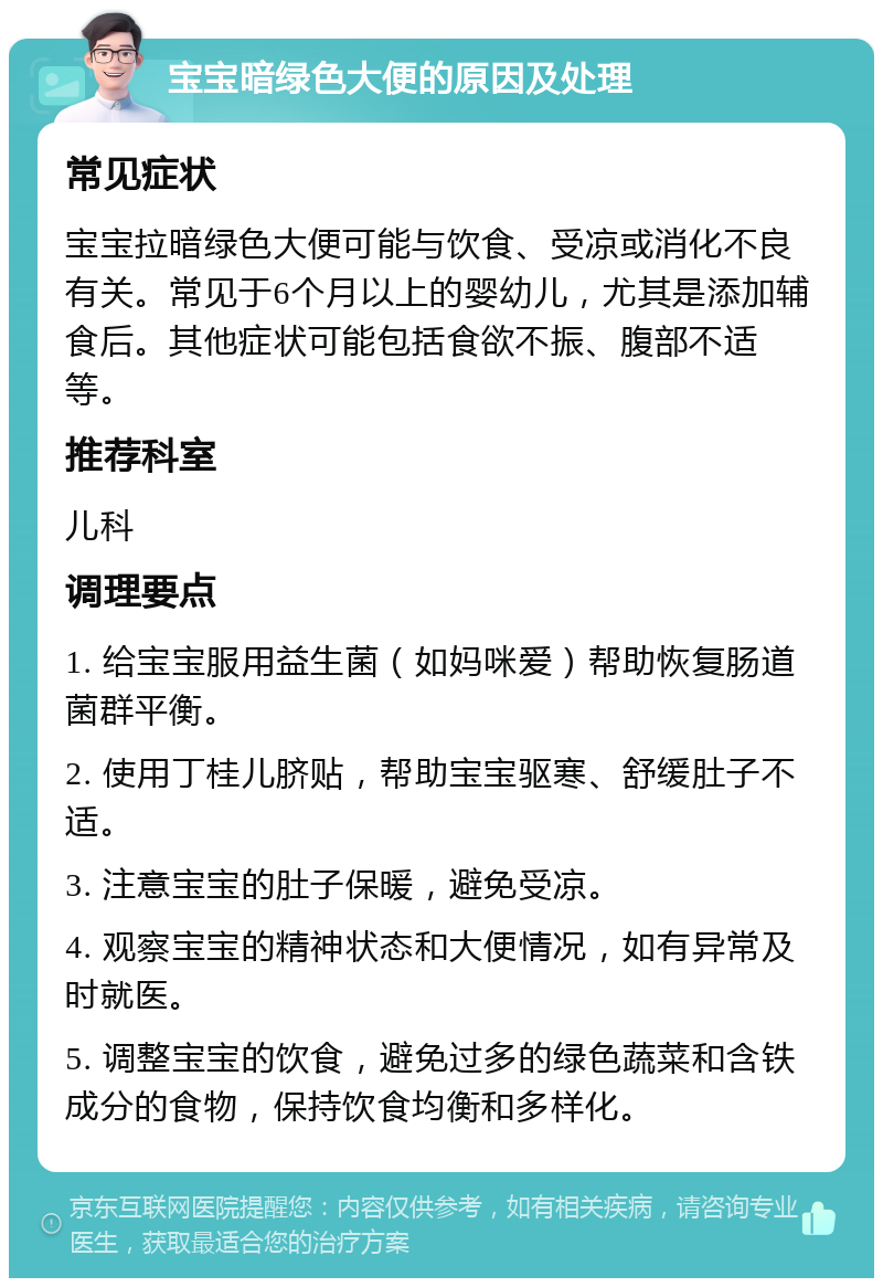 宝宝暗绿色大便的原因及处理 常见症状 宝宝拉暗绿色大便可能与饮食、受凉或消化不良有关。常见于6个月以上的婴幼儿，尤其是添加辅食后。其他症状可能包括食欲不振、腹部不适等。 推荐科室 儿科 调理要点 1. 给宝宝服用益生菌（如妈咪爱）帮助恢复肠道菌群平衡。 2. 使用丁桂儿脐贴，帮助宝宝驱寒、舒缓肚子不适。 3. 注意宝宝的肚子保暖，避免受凉。 4. 观察宝宝的精神状态和大便情况，如有异常及时就医。 5. 调整宝宝的饮食，避免过多的绿色蔬菜和含铁成分的食物，保持饮食均衡和多样化。