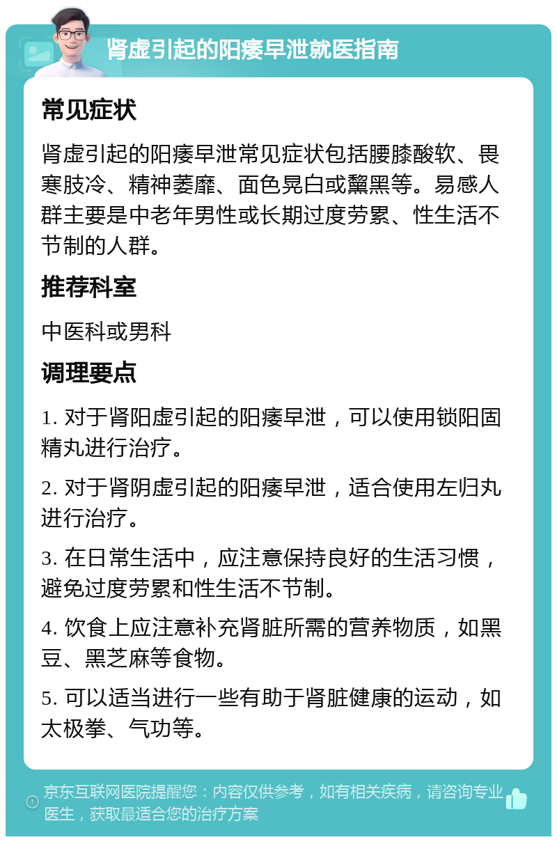 肾虚引起的阳痿早泄就医指南 常见症状 肾虚引起的阳痿早泄常见症状包括腰膝酸软、畏寒肢冷、精神萎靡、面色晃白或黧黑等。易感人群主要是中老年男性或长期过度劳累、性生活不节制的人群。 推荐科室 中医科或男科 调理要点 1. 对于肾阳虚引起的阳痿早泄，可以使用锁阳固精丸进行治疗。 2. 对于肾阴虚引起的阳痿早泄，适合使用左归丸进行治疗。 3. 在日常生活中，应注意保持良好的生活习惯，避免过度劳累和性生活不节制。 4. 饮食上应注意补充肾脏所需的营养物质，如黑豆、黑芝麻等食物。 5. 可以适当进行一些有助于肾脏健康的运动，如太极拳、气功等。