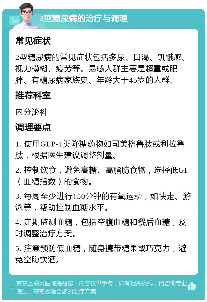 2型糖尿病的治疗与调理 常见症状 2型糖尿病的常见症状包括多尿、口渴、饥饿感、视力模糊、疲劳等。易感人群主要是超重或肥胖、有糖尿病家族史、年龄大于45岁的人群。 推荐科室 内分泌科 调理要点 1. 使用GLP-1类降糖药物如司美格鲁肽或利拉鲁肽，根据医生建议调整剂量。 2. 控制饮食，避免高糖、高脂肪食物，选择低GI（血糖指数）的食物。 3. 每周至少进行150分钟的有氧运动，如快走、游泳等，帮助控制血糖水平。 4. 定期监测血糖，包括空腹血糖和餐后血糖，及时调整治疗方案。 5. 注意预防低血糖，随身携带糖果或巧克力，避免空腹饮酒。