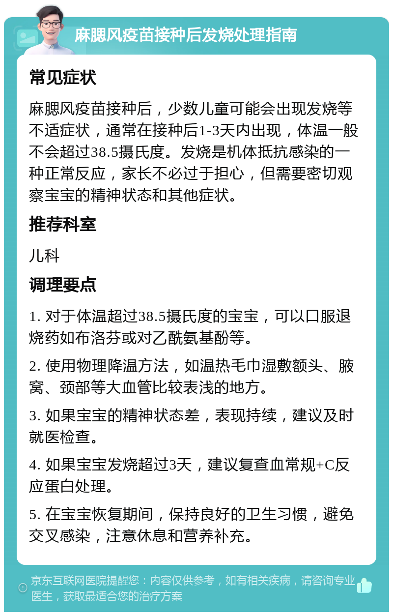 麻腮风疫苗接种后发烧处理指南 常见症状 麻腮风疫苗接种后，少数儿童可能会出现发烧等不适症状，通常在接种后1-3天内出现，体温一般不会超过38.5摄氏度。发烧是机体抵抗感染的一种正常反应，家长不必过于担心，但需要密切观察宝宝的精神状态和其他症状。 推荐科室 儿科 调理要点 1. 对于体温超过38.5摄氏度的宝宝，可以口服退烧药如布洛芬或对乙酰氨基酚等。 2. 使用物理降温方法，如温热毛巾湿敷额头、腋窝、颈部等大血管比较表浅的地方。 3. 如果宝宝的精神状态差，表现持续，建议及时就医检查。 4. 如果宝宝发烧超过3天，建议复查血常规+C反应蛋白处理。 5. 在宝宝恢复期间，保持良好的卫生习惯，避免交叉感染，注意休息和营养补充。