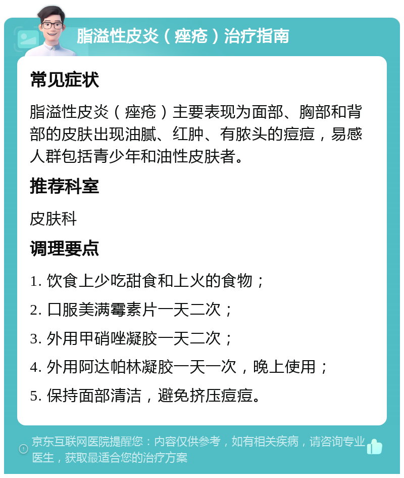 脂溢性皮炎（痤疮）治疗指南 常见症状 脂溢性皮炎（痤疮）主要表现为面部、胸部和背部的皮肤出现油腻、红肿、有脓头的痘痘，易感人群包括青少年和油性皮肤者。 推荐科室 皮肤科 调理要点 1. 饮食上少吃甜食和上火的食物； 2. 口服美满霉素片一天二次； 3. 外用甲硝唑凝胶一天二次； 4. 外用阿达帕林凝胶一天一次，晚上使用； 5. 保持面部清洁，避免挤压痘痘。