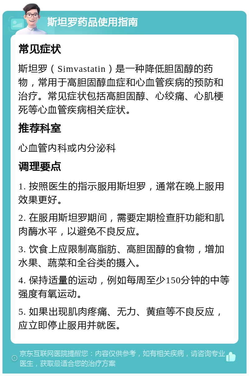 斯坦罗药品使用指南 常见症状 斯坦罗（Simvastatin）是一种降低胆固醇的药物，常用于高胆固醇血症和心血管疾病的预防和治疗。常见症状包括高胆固醇、心绞痛、心肌梗死等心血管疾病相关症状。 推荐科室 心血管内科或内分泌科 调理要点 1. 按照医生的指示服用斯坦罗，通常在晚上服用效果更好。 2. 在服用斯坦罗期间，需要定期检查肝功能和肌肉酶水平，以避免不良反应。 3. 饮食上应限制高脂肪、高胆固醇的食物，增加水果、蔬菜和全谷类的摄入。 4. 保持适量的运动，例如每周至少150分钟的中等强度有氧运动。 5. 如果出现肌肉疼痛、无力、黄疸等不良反应，应立即停止服用并就医。