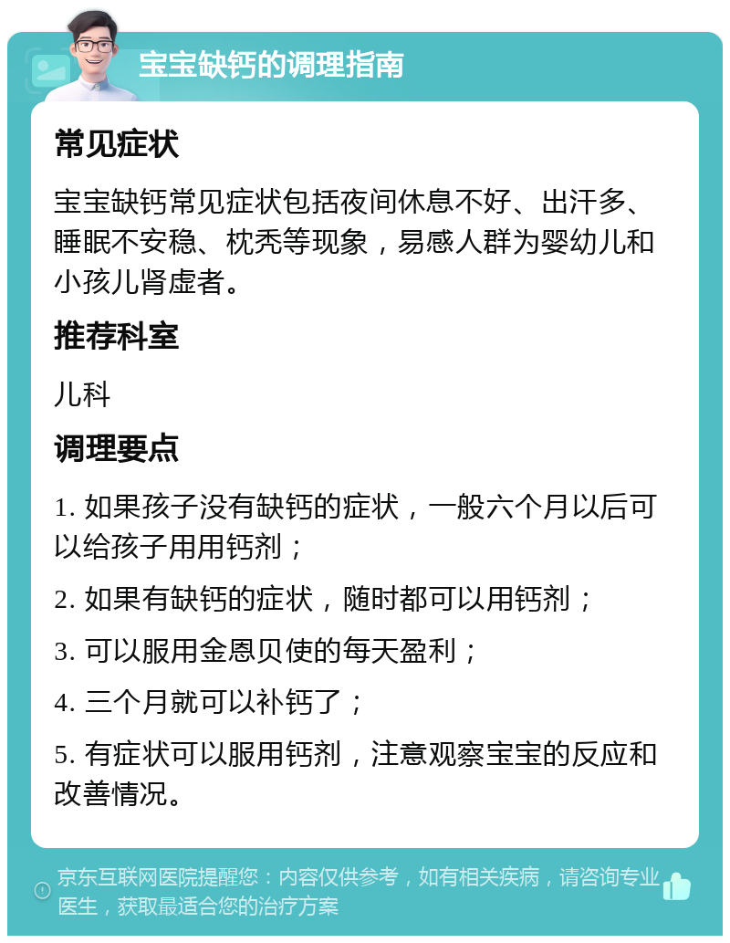 宝宝缺钙的调理指南 常见症状 宝宝缺钙常见症状包括夜间休息不好、出汗多、睡眠不安稳、枕秃等现象，易感人群为婴幼儿和小孩儿肾虚者。 推荐科室 儿科 调理要点 1. 如果孩子没有缺钙的症状，一般六个月以后可以给孩子用用钙剂； 2. 如果有缺钙的症状，随时都可以用钙剂； 3. 可以服用金恩贝使的每天盈利； 4. 三个月就可以补钙了； 5. 有症状可以服用钙剂，注意观察宝宝的反应和改善情况。