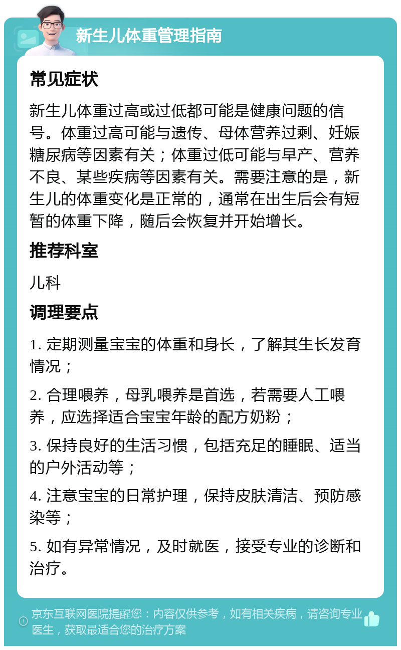 新生儿体重管理指南 常见症状 新生儿体重过高或过低都可能是健康问题的信号。体重过高可能与遗传、母体营养过剩、妊娠糖尿病等因素有关；体重过低可能与早产、营养不良、某些疾病等因素有关。需要注意的是，新生儿的体重变化是正常的，通常在出生后会有短暂的体重下降，随后会恢复并开始增长。 推荐科室 儿科 调理要点 1. 定期测量宝宝的体重和身长，了解其生长发育情况； 2. 合理喂养，母乳喂养是首选，若需要人工喂养，应选择适合宝宝年龄的配方奶粉； 3. 保持良好的生活习惯，包括充足的睡眠、适当的户外活动等； 4. 注意宝宝的日常护理，保持皮肤清洁、预防感染等； 5. 如有异常情况，及时就医，接受专业的诊断和治疗。