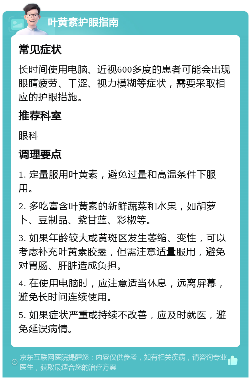 叶黄素护眼指南 常见症状 长时间使用电脑、近视600多度的患者可能会出现眼睛疲劳、干涩、视力模糊等症状，需要采取相应的护眼措施。 推荐科室 眼科 调理要点 1. 定量服用叶黄素，避免过量和高温条件下服用。 2. 多吃富含叶黄素的新鲜蔬菜和水果，如胡萝卜、豆制品、紫甘蓝、彩椒等。 3. 如果年龄较大或黄斑区发生萎缩、变性，可以考虑补充叶黄素胶囊，但需注意适量服用，避免对胃肠、肝脏造成负担。 4. 在使用电脑时，应注意适当休息，远离屏幕，避免长时间连续使用。 5. 如果症状严重或持续不改善，应及时就医，避免延误病情。