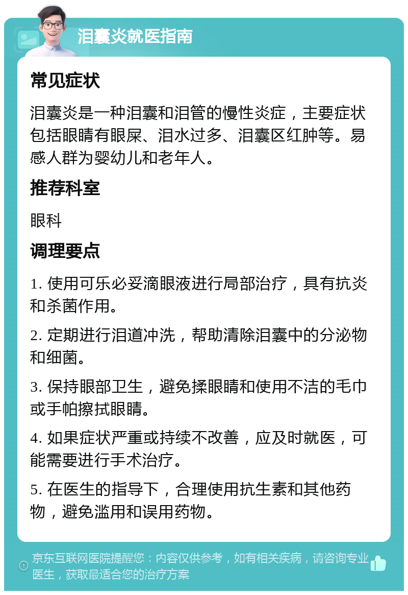 泪囊炎就医指南 常见症状 泪囊炎是一种泪囊和泪管的慢性炎症，主要症状包括眼睛有眼屎、泪水过多、泪囊区红肿等。易感人群为婴幼儿和老年人。 推荐科室 眼科 调理要点 1. 使用可乐必妥滴眼液进行局部治疗，具有抗炎和杀菌作用。 2. 定期进行泪道冲洗，帮助清除泪囊中的分泌物和细菌。 3. 保持眼部卫生，避免揉眼睛和使用不洁的毛巾或手帕擦拭眼睛。 4. 如果症状严重或持续不改善，应及时就医，可能需要进行手术治疗。 5. 在医生的指导下，合理使用抗生素和其他药物，避免滥用和误用药物。