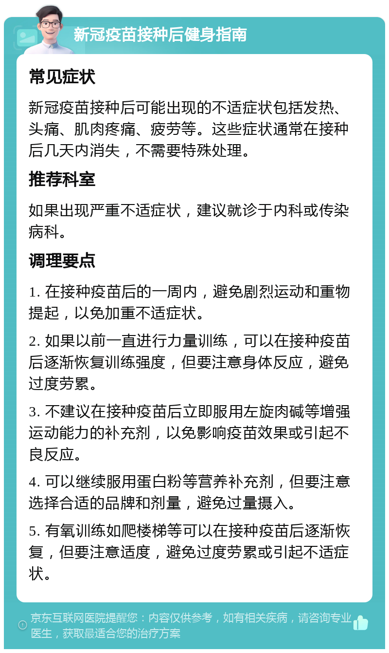 新冠疫苗接种后健身指南 常见症状 新冠疫苗接种后可能出现的不适症状包括发热、头痛、肌肉疼痛、疲劳等。这些症状通常在接种后几天内消失，不需要特殊处理。 推荐科室 如果出现严重不适症状，建议就诊于内科或传染病科。 调理要点 1. 在接种疫苗后的一周内，避免剧烈运动和重物提起，以免加重不适症状。 2. 如果以前一直进行力量训练，可以在接种疫苗后逐渐恢复训练强度，但要注意身体反应，避免过度劳累。 3. 不建议在接种疫苗后立即服用左旋肉碱等增强运动能力的补充剂，以免影响疫苗效果或引起不良反应。 4. 可以继续服用蛋白粉等营养补充剂，但要注意选择合适的品牌和剂量，避免过量摄入。 5. 有氧训练如爬楼梯等可以在接种疫苗后逐渐恢复，但要注意适度，避免过度劳累或引起不适症状。