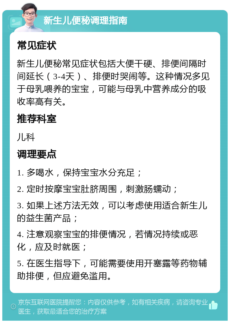 新生儿便秘调理指南 常见症状 新生儿便秘常见症状包括大便干硬、排便间隔时间延长（3-4天）、排便时哭闹等。这种情况多见于母乳喂养的宝宝，可能与母乳中营养成分的吸收率高有关。 推荐科室 儿科 调理要点 1. 多喝水，保持宝宝水分充足； 2. 定时按摩宝宝肚脐周围，刺激肠蠕动； 3. 如果上述方法无效，可以考虑使用适合新生儿的益生菌产品； 4. 注意观察宝宝的排便情况，若情况持续或恶化，应及时就医； 5. 在医生指导下，可能需要使用开塞露等药物辅助排便，但应避免滥用。