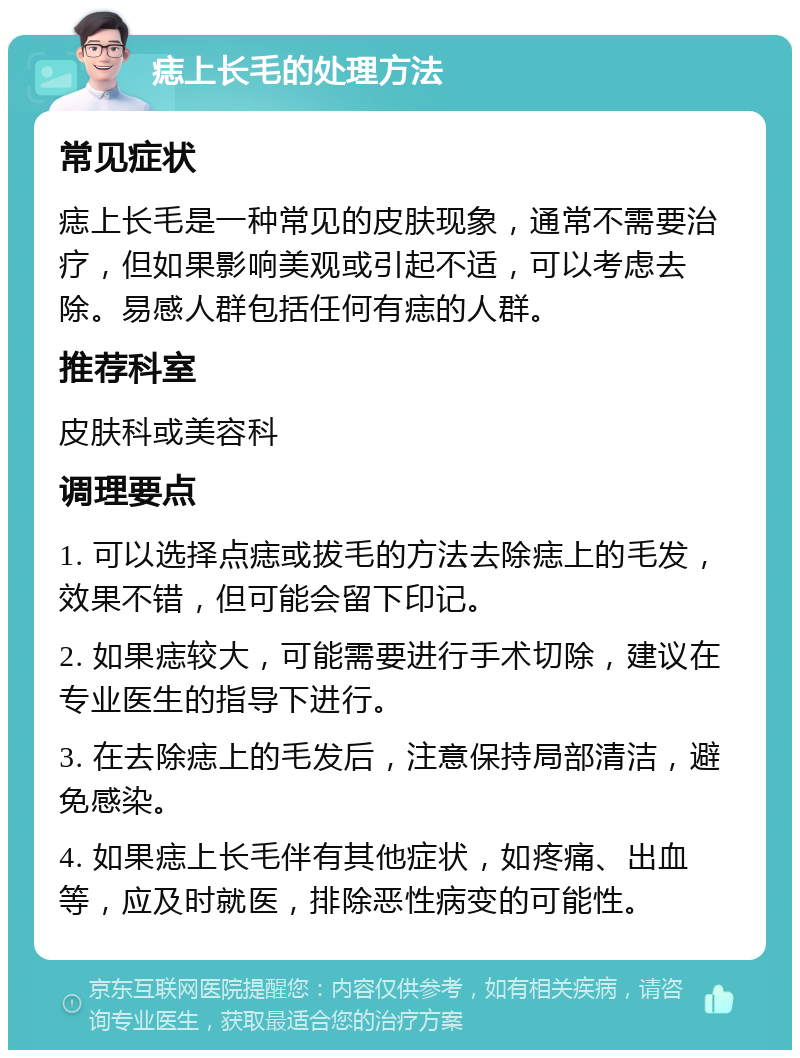 痣上长毛的处理方法 常见症状 痣上长毛是一种常见的皮肤现象，通常不需要治疗，但如果影响美观或引起不适，可以考虑去除。易感人群包括任何有痣的人群。 推荐科室 皮肤科或美容科 调理要点 1. 可以选择点痣或拔毛的方法去除痣上的毛发，效果不错，但可能会留下印记。 2. 如果痣较大，可能需要进行手术切除，建议在专业医生的指导下进行。 3. 在去除痣上的毛发后，注意保持局部清洁，避免感染。 4. 如果痣上长毛伴有其他症状，如疼痛、出血等，应及时就医，排除恶性病变的可能性。