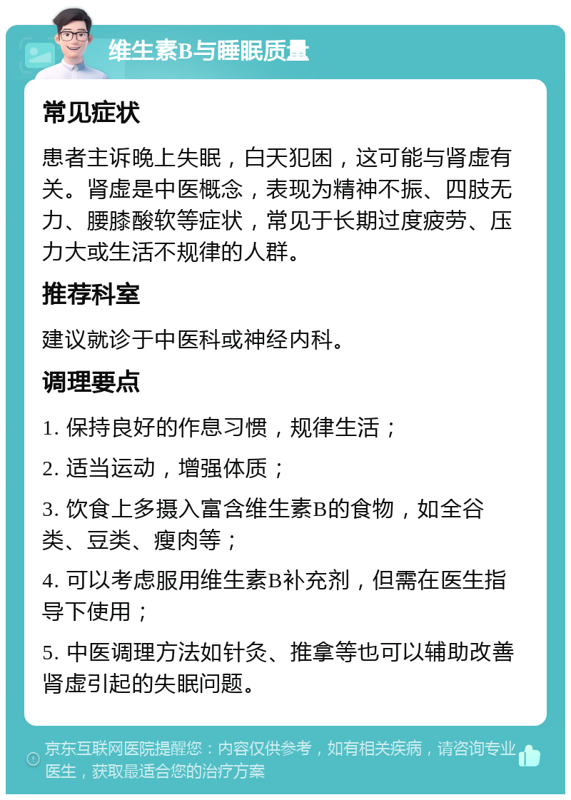 维生素B与睡眠质量 常见症状 患者主诉晚上失眠，白天犯困，这可能与肾虚有关。肾虚是中医概念，表现为精神不振、四肢无力、腰膝酸软等症状，常见于长期过度疲劳、压力大或生活不规律的人群。 推荐科室 建议就诊于中医科或神经内科。 调理要点 1. 保持良好的作息习惯，规律生活； 2. 适当运动，增强体质； 3. 饮食上多摄入富含维生素B的食物，如全谷类、豆类、瘦肉等； 4. 可以考虑服用维生素B补充剂，但需在医生指导下使用； 5. 中医调理方法如针灸、推拿等也可以辅助改善肾虚引起的失眠问题。