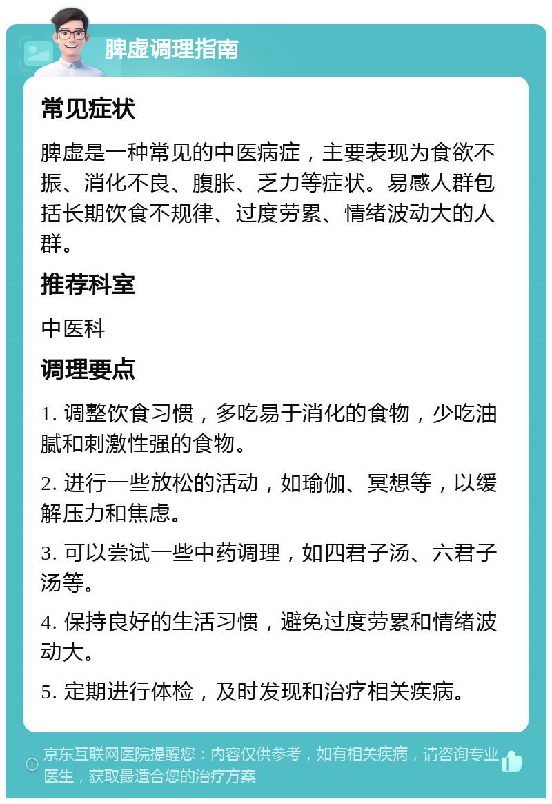 脾虚调理指南 常见症状 脾虚是一种常见的中医病症，主要表现为食欲不振、消化不良、腹胀、乏力等症状。易感人群包括长期饮食不规律、过度劳累、情绪波动大的人群。 推荐科室 中医科 调理要点 1. 调整饮食习惯，多吃易于消化的食物，少吃油腻和刺激性强的食物。 2. 进行一些放松的活动，如瑜伽、冥想等，以缓解压力和焦虑。 3. 可以尝试一些中药调理，如四君子汤、六君子汤等。 4. 保持良好的生活习惯，避免过度劳累和情绪波动大。 5. 定期进行体检，及时发现和治疗相关疾病。