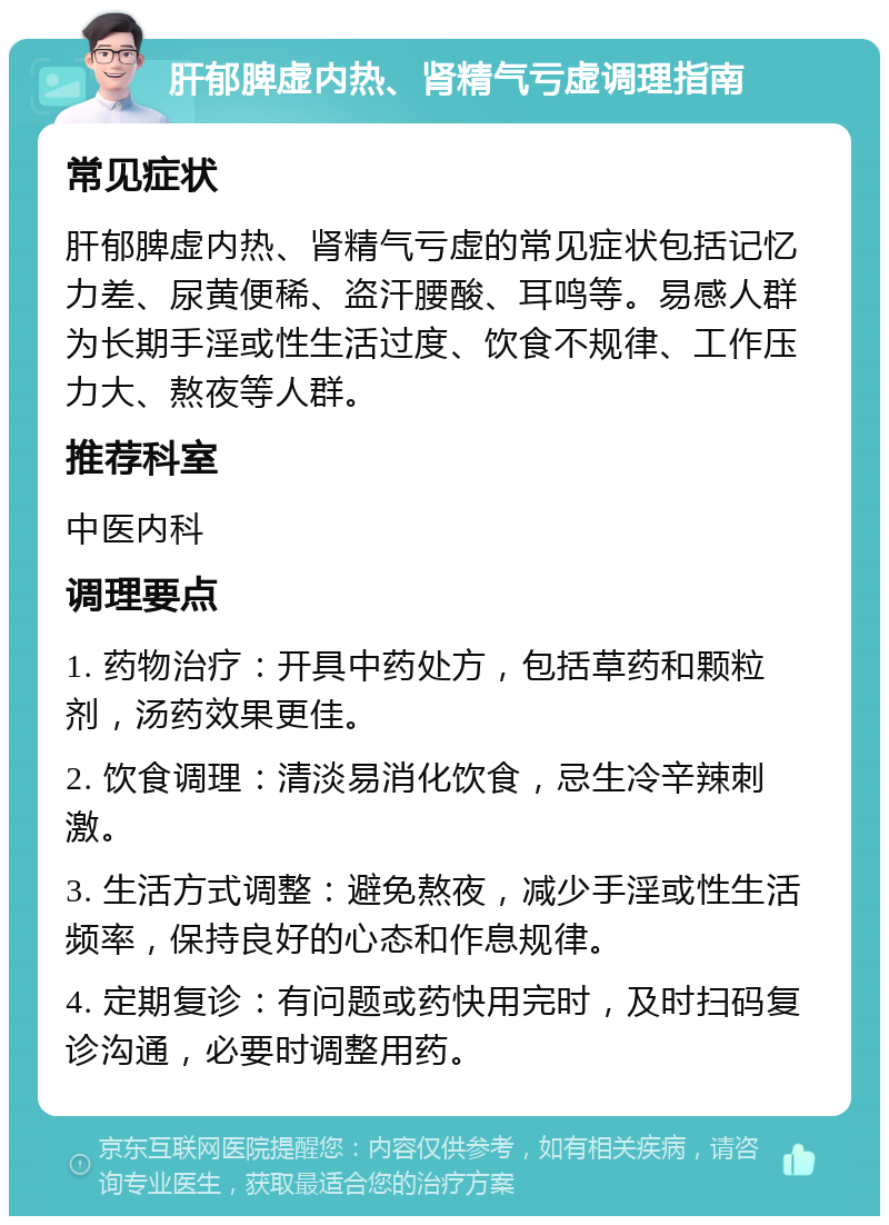 肝郁脾虚内热、肾精气亏虚调理指南 常见症状 肝郁脾虚内热、肾精气亏虚的常见症状包括记忆力差、尿黄便稀、盗汗腰酸、耳鸣等。易感人群为长期手淫或性生活过度、饮食不规律、工作压力大、熬夜等人群。 推荐科室 中医内科 调理要点 1. 药物治疗：开具中药处方，包括草药和颗粒剂，汤药效果更佳。 2. 饮食调理：清淡易消化饮食，忌生冷辛辣刺激。 3. 生活方式调整：避免熬夜，减少手淫或性生活频率，保持良好的心态和作息规律。 4. 定期复诊：有问题或药快用完时，及时扫码复诊沟通，必要时调整用药。